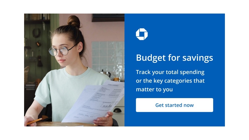 Budget for savings. Track your total spending or the key categories that matter to you. Get started now. Navigates to Chase Budget page.