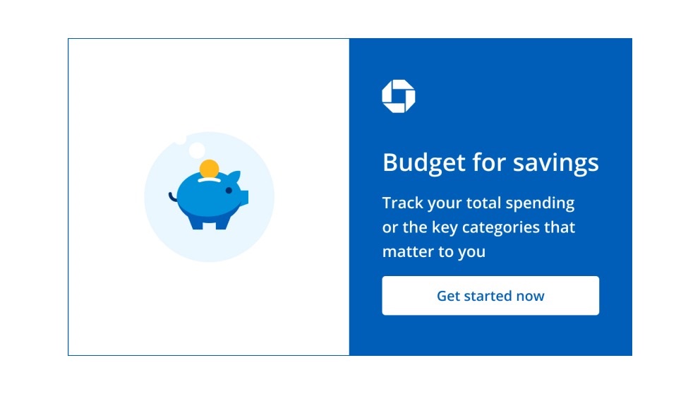 Budget for savings. Track your total spending or the key categories that matter to you. Get started now. Navigates to Chase Budget page.