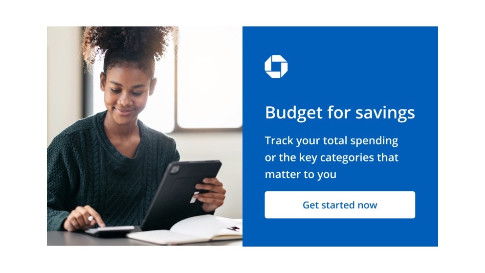 Chase logo. Budget for savings. Track your total spending or the key categories that matter to you. Get started now. Navigates to Chase Budget page.